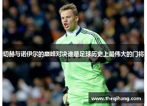 切赫与诺伊尔的巅峰对决谁是足球历史上最伟大的门将