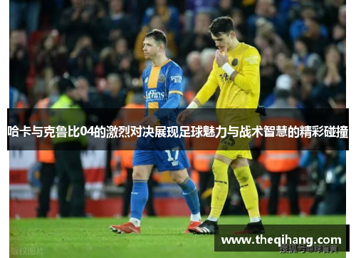 哈卡与克鲁比04的激烈对决展现足球魅力与战术智慧的精彩碰撞