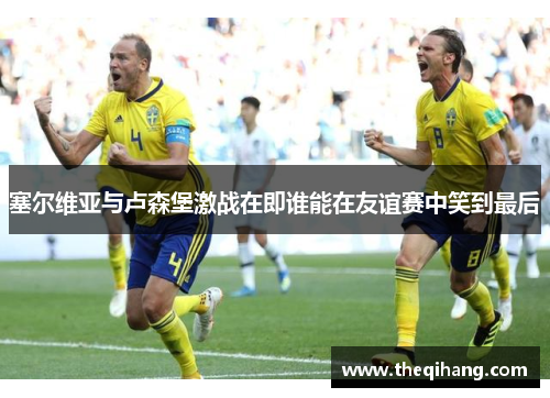 塞尔维亚与卢森堡激战在即谁能在友谊赛中笑到最后