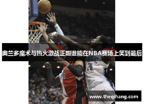 奥兰多魔术与热火激战正酣谁能在NBA赛场上笑到最后