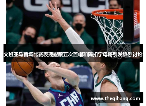 文班亚马首场比赛表现耀眼五次盖帽和隔扣字母哥引发热烈讨论