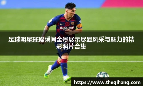 足球明星璀璨瞬间全景展示尽显风采与魅力的精彩照片合集